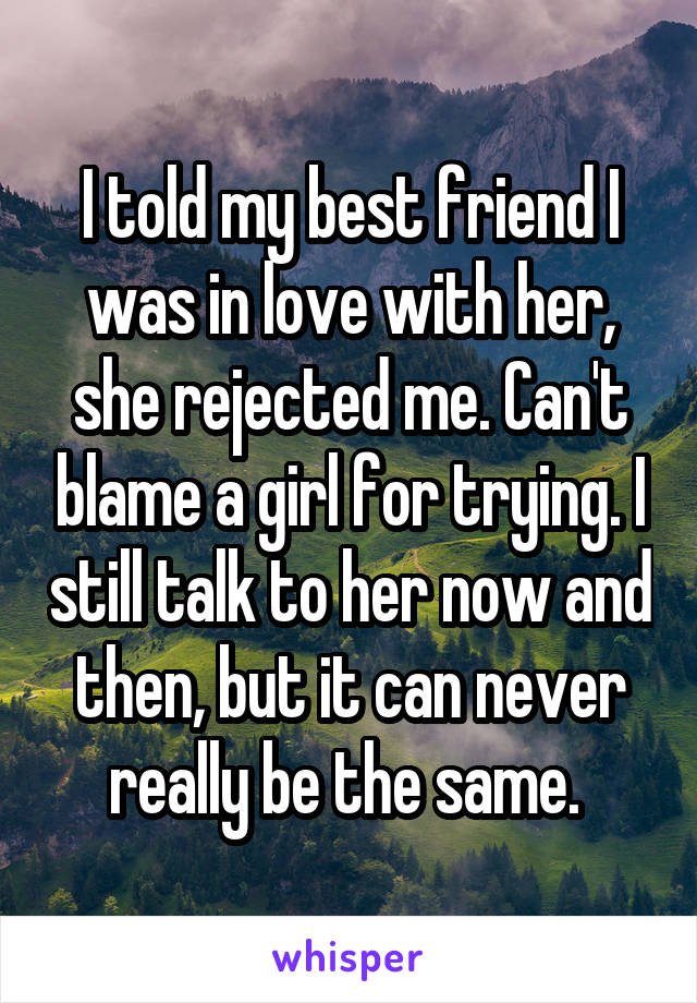 I told my best friend I was in love with her, she rejected me. Can't blame a girl for trying. I still talk to her now and then, but it can never really be the same. 