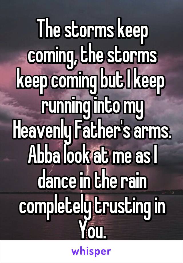 The storms keep coming, the storms keep coming but I keep  running into my Heavenly Father's arms. Abba look at me as I dance in the rain completely trusting in You.