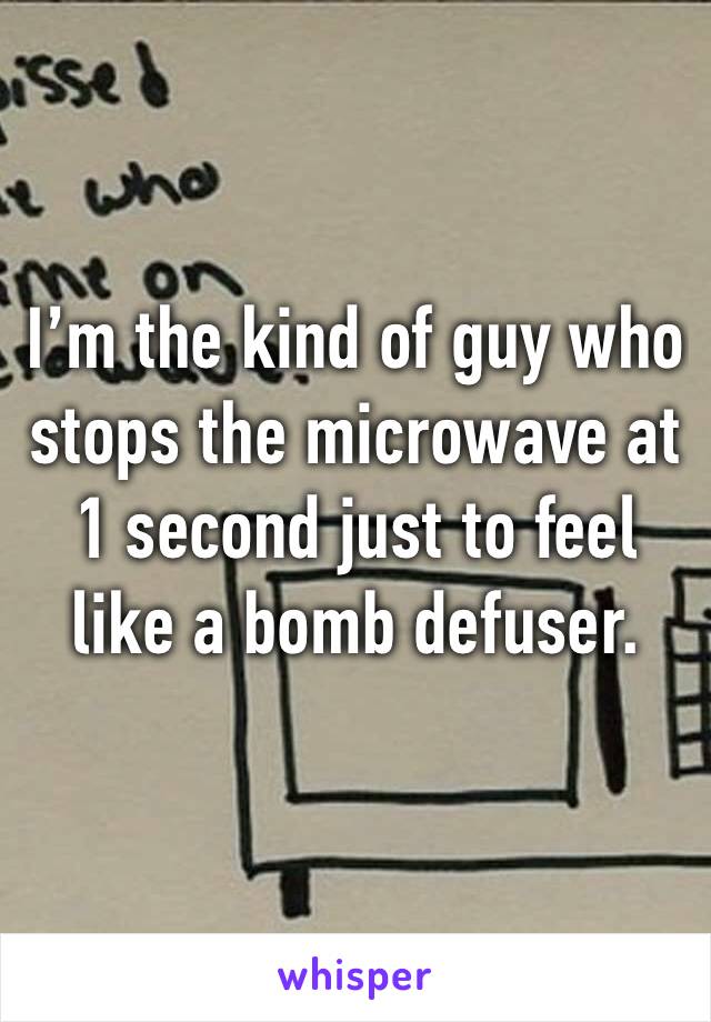 I’m the kind of guy who stops the microwave at 1 second just to feel like a bomb defuser.
