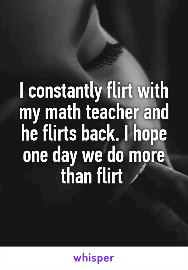 I constantly flirt with my math teacher and he flirts back. I hope one day we do more than flirt 