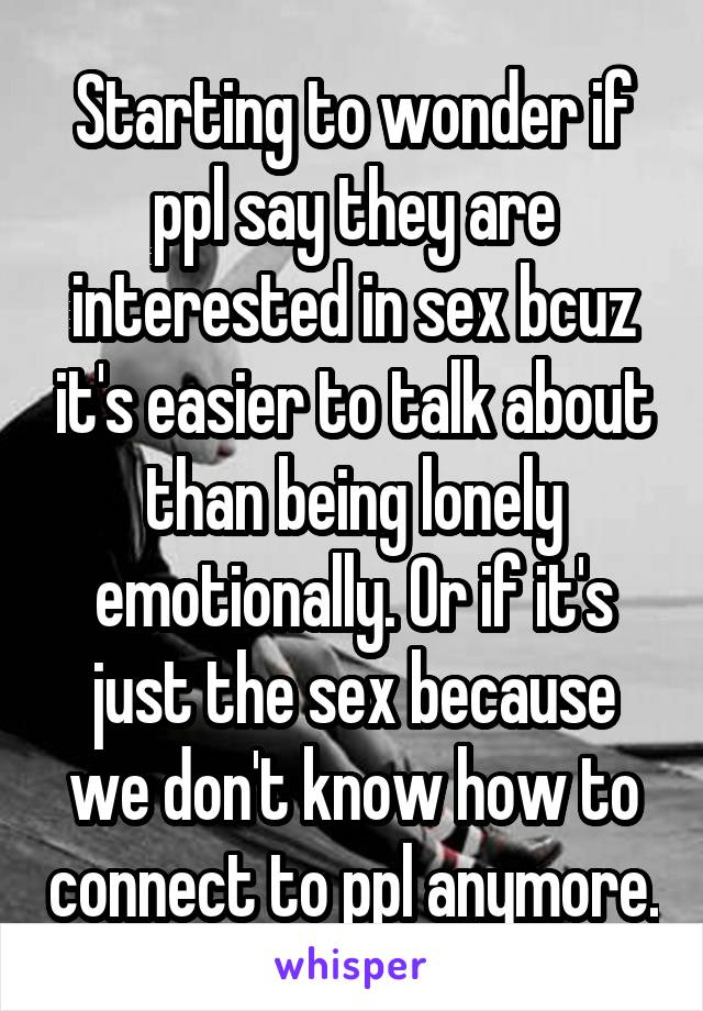 Starting to wonder if ppl say they are interested in sex bcuz it's easier to talk about than being lonely emotionally. Or if it's just the sex because we don't know how to connect to ppl anymore.