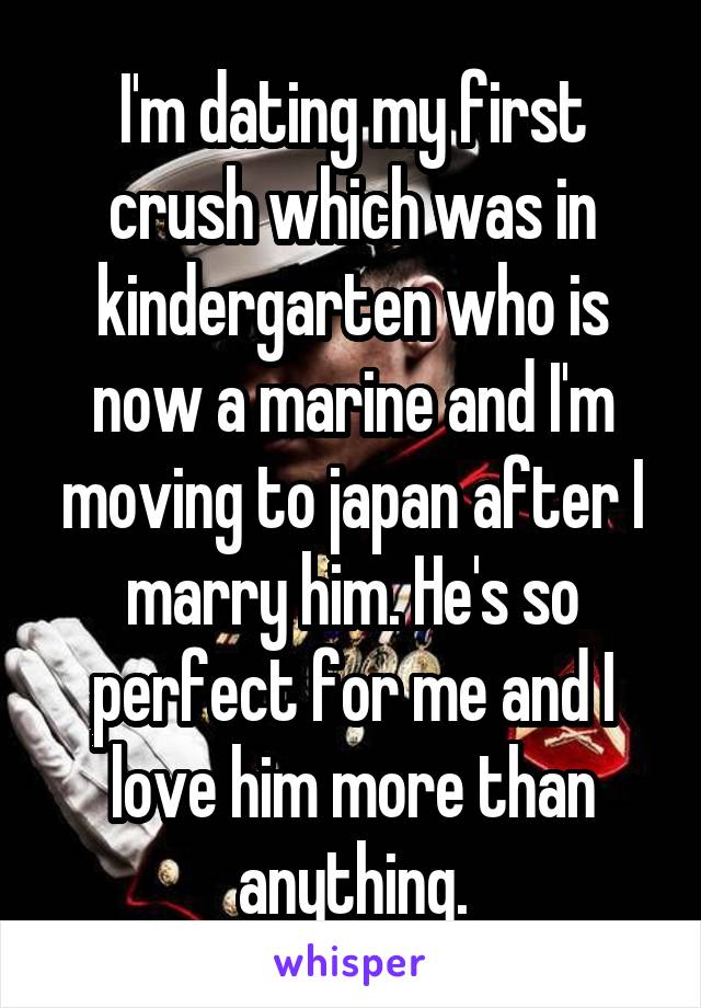 I'm dating my first crush which was in kindergarten who is now a marine and I'm moving to japan after I marry him. He's so perfect for me and I love him more than anything.
