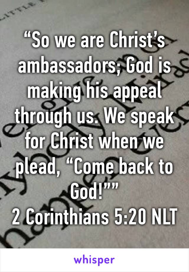 “So we are Christ’s ambassadors; God is making his appeal through us. We speak for Christ when we plead, “Come back to God!””
‭‭2 Corinthians‬ ‭5:20‬ ‭NLT‬‬
