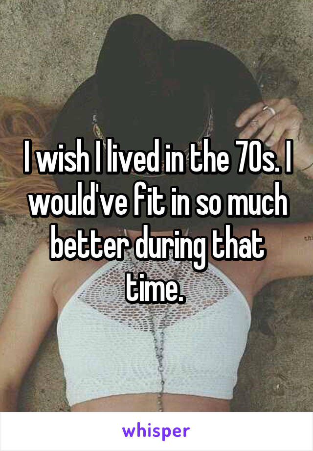 I wish I lived in the 70s. I would've fit in so much better during that time. 