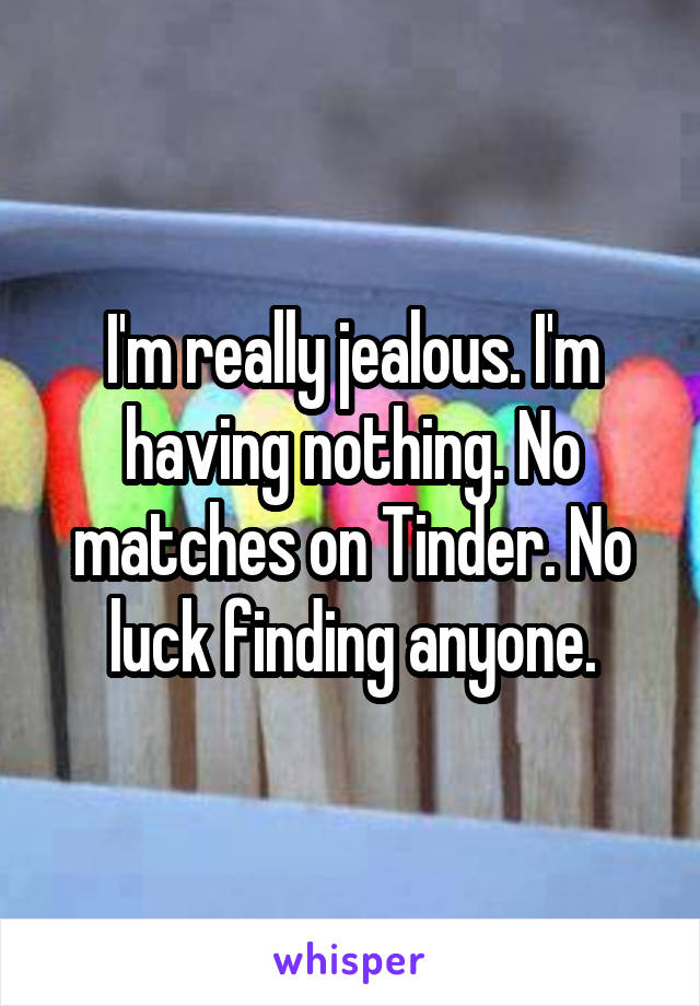 I'm really jealous. I'm having nothing. No matches on Tinder. No luck finding anyone.
