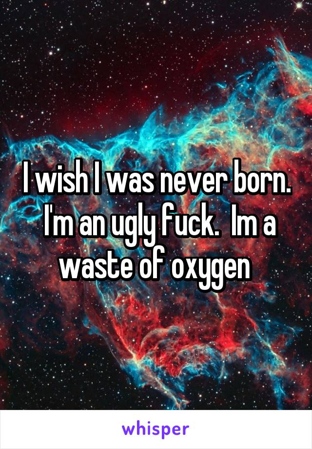 I wish I was never born.  I'm an ugly fuck.  Im a waste of oxygen 