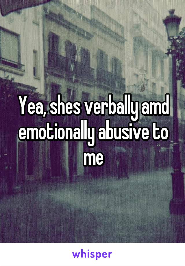 Yea, shes verbally amd emotionally abusive to me