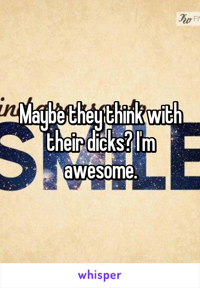 Maybe they think with their dicks? I'm awesome.