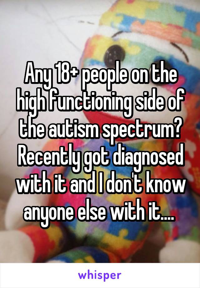 Any 18+ people on the high functioning side of the autism spectrum? Recently got diagnosed with it and I don't know anyone else with it.... 