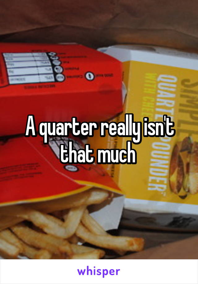 A quarter really isn't that much 