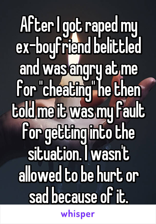 After I got raped my ex-boyfriend belittled and was angry at me for "cheating" he then told me it was my fault for getting into the situation. I wasn't allowed to be hurt or sad because of it.