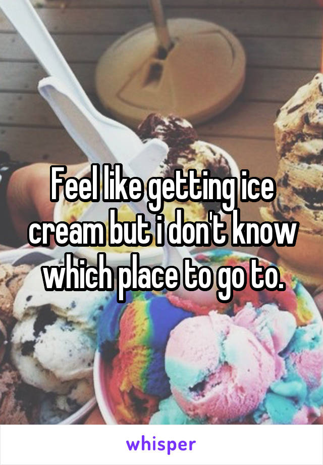 Feel like getting ice cream but i don't know which place to go to.