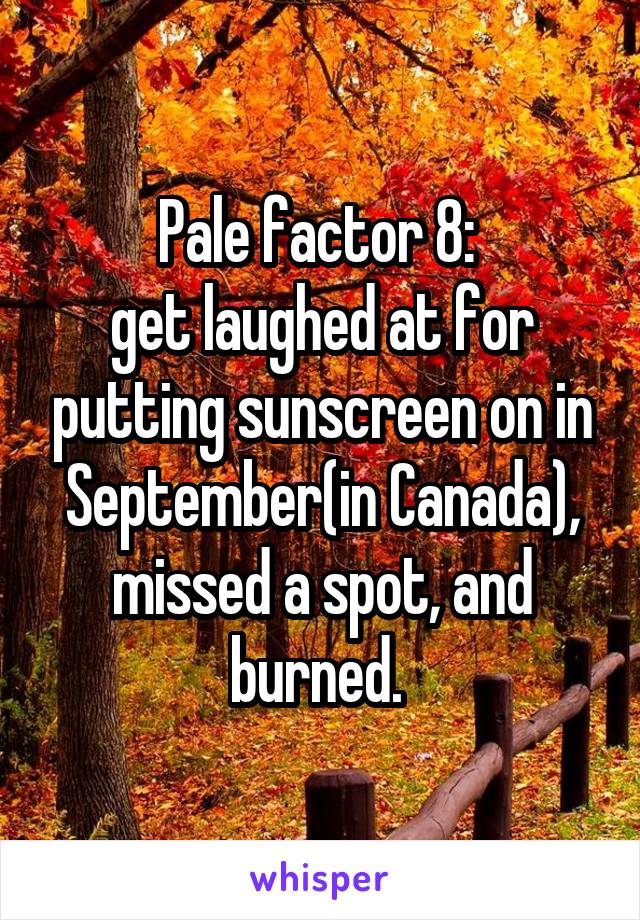 Pale factor 8: 
get laughed at for putting sunscreen on in September(in Canada), missed a spot, and burned. 