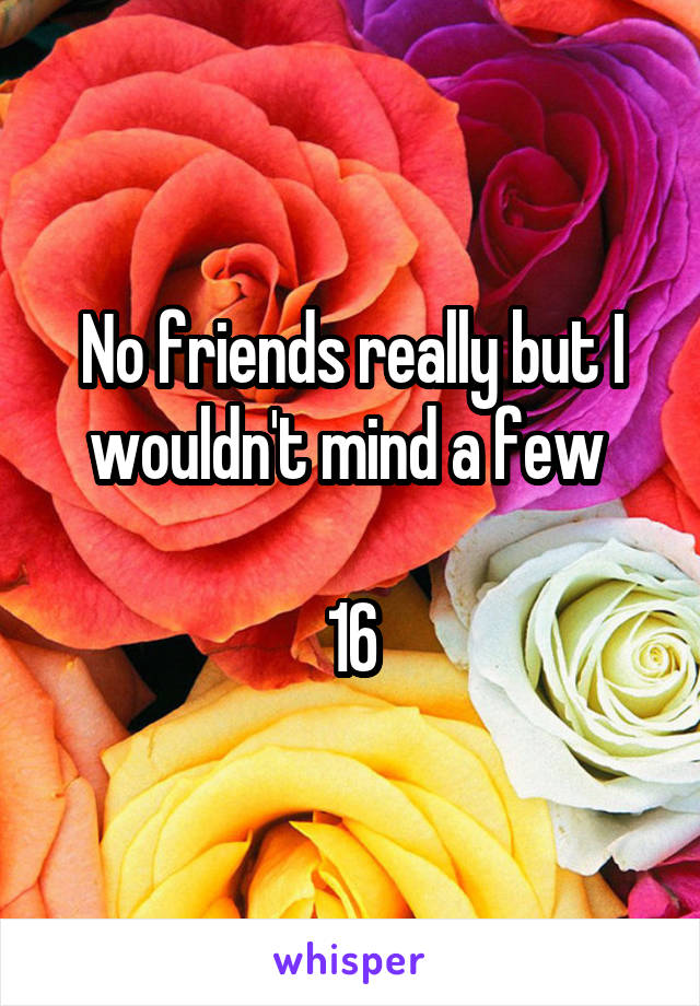 No friends really but I wouldn't mind a few 

16