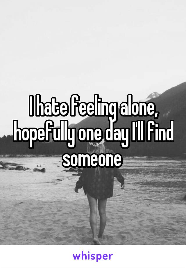 I hate feeling alone, hopefully one day I'll find someone 