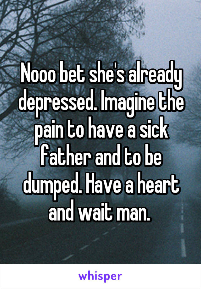 Nooo bet she's already depressed. Imagine the pain to have a sick father and to be dumped. Have a heart and wait man. 