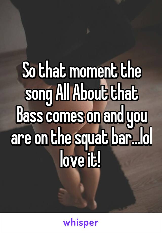 So that moment the song All About that Bass comes on and you are on the squat bar...lol love it! 