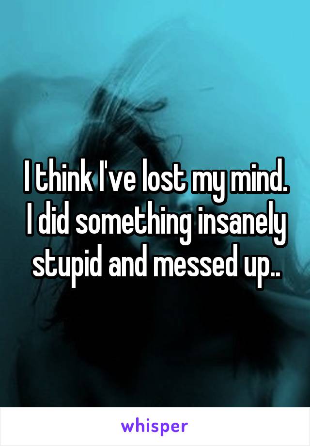 I think I've lost my mind. I did something insanely stupid and messed up..