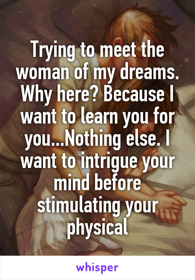 Trying to meet the woman of my dreams. Why here? Because I want to learn you for you...Nothing else. I want to intrigue your mind before stimulating your physical