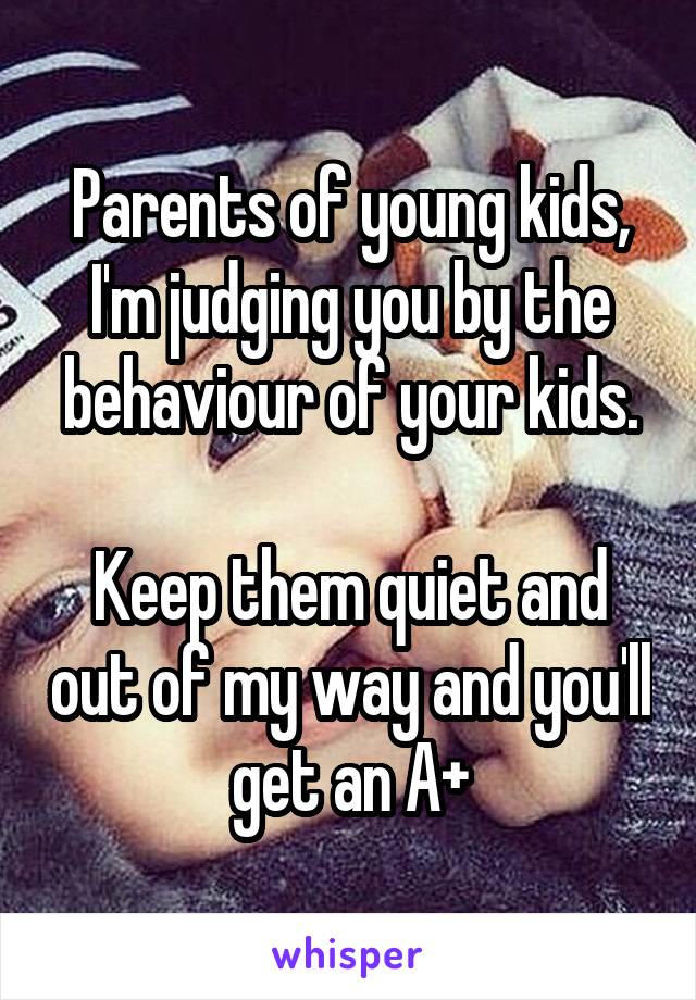Parents of young kids, I'm judging you by the behaviour of your kids.

Keep them quiet and out of my way and you'll get an A+