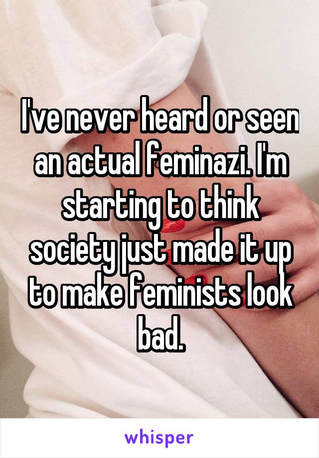 I've never heard or seen an actual feminazi. I'm starting to think society just made it up to make feminists look bad.
