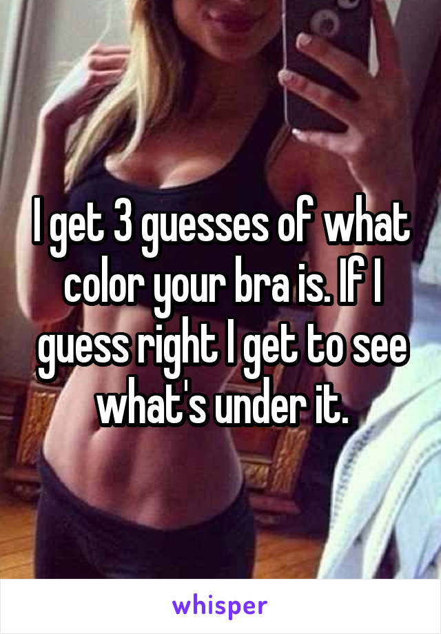 I get 3 guesses of what color your bra is. If I guess right I get to see what's under it.