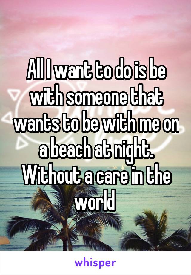 All I want to do is be with someone that wants to be with me on a beach at night. Without a care in the world 