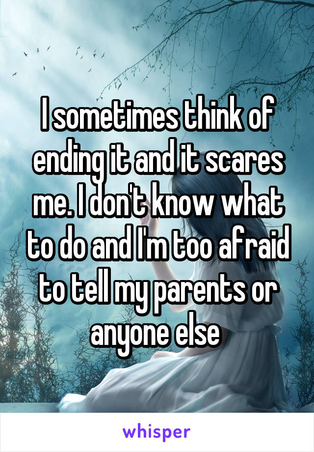 I sometimes think of ending it and it scares me. I don't know what to do and I'm too afraid to tell my parents or anyone else 