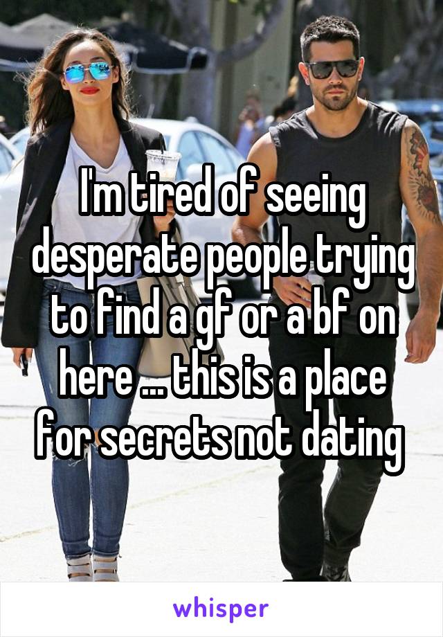 I'm tired of seeing desperate people trying to find a gf or a bf on here ... this is a place for secrets not dating 