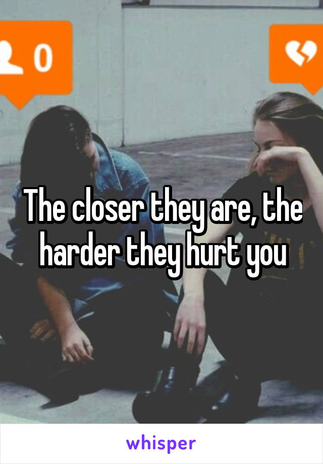 The closer they are, the harder they hurt you