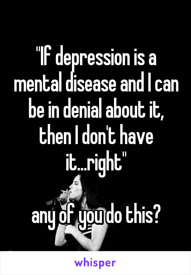"If depression is a mental disease and I can be in denial about it, then I don't have it...right"

any of you do this?
