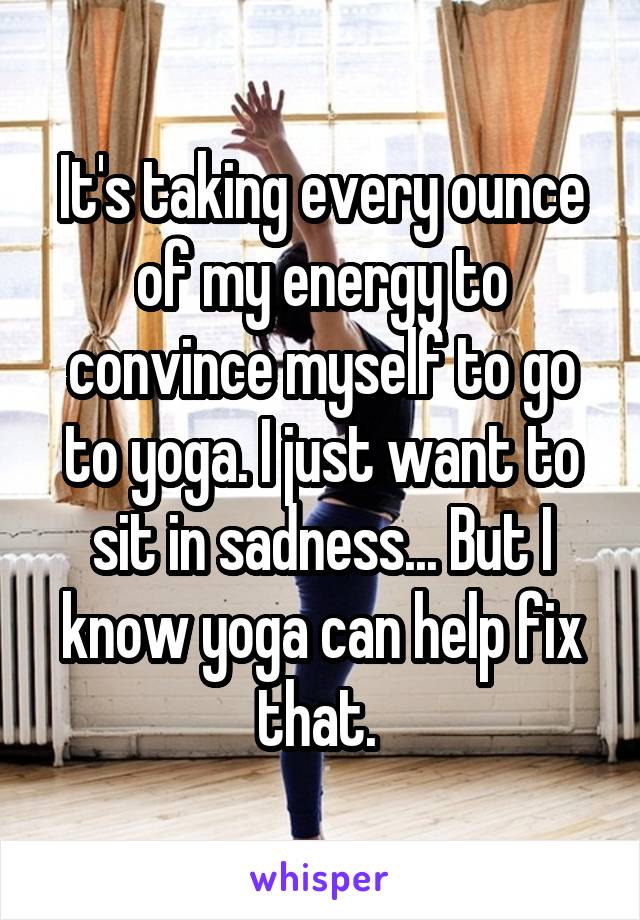 It's taking every ounce of my energy to convince myself to go to yoga. I just want to sit in sadness... But I know yoga can help fix that. 