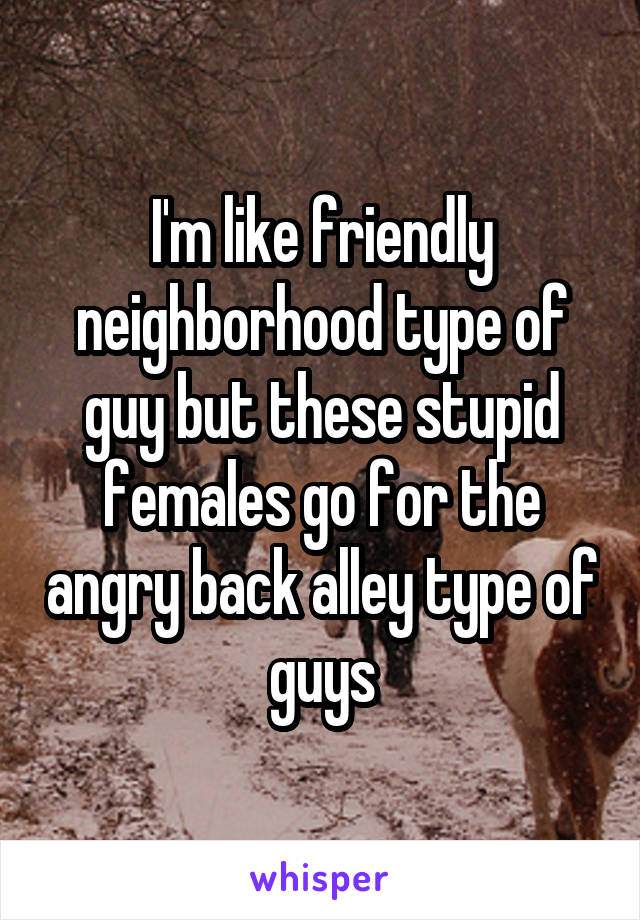I'm like friendly neighborhood type of guy but these stupid females go for the angry back alley type of guys