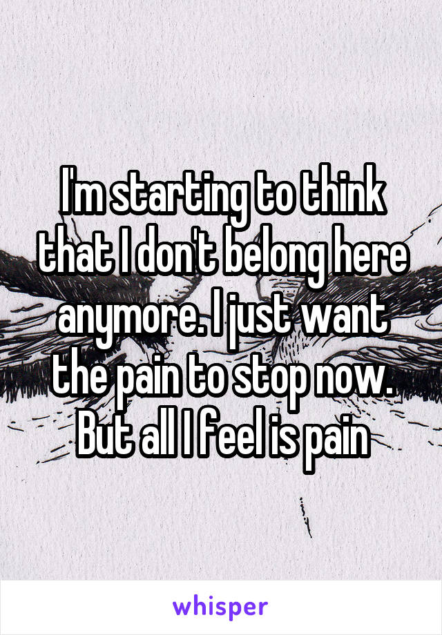I'm starting to think that I don't belong here anymore. I just want the pain to stop now. But all I feel is pain