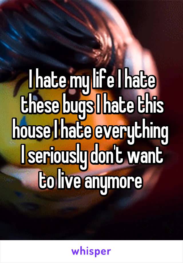 I hate my life I hate these bugs I hate this house I hate everything 
I seriously don't want to live anymore 
