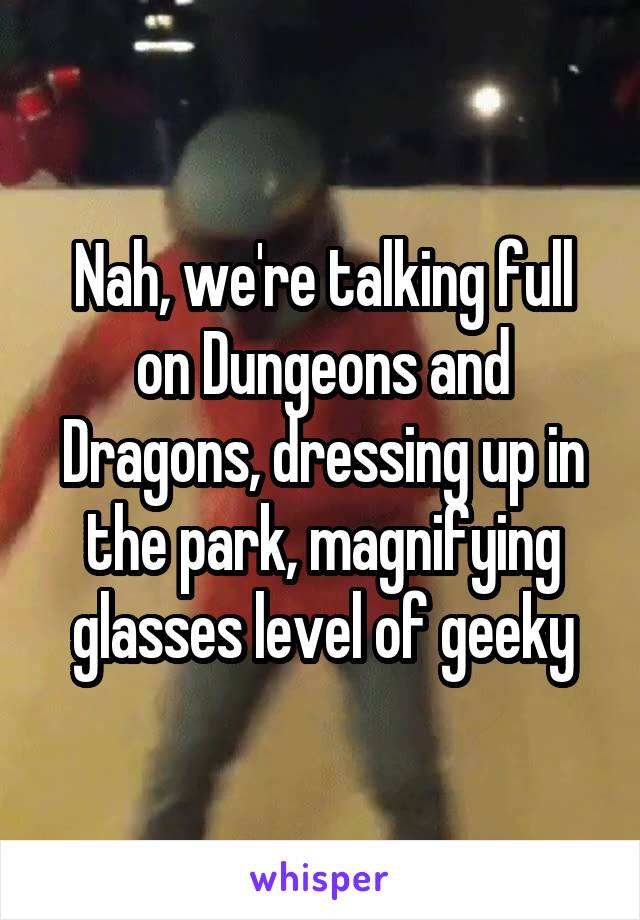 Nah, we're talking full on Dungeons and Dragons, dressing up in the park, magnifying glasses level of geeky