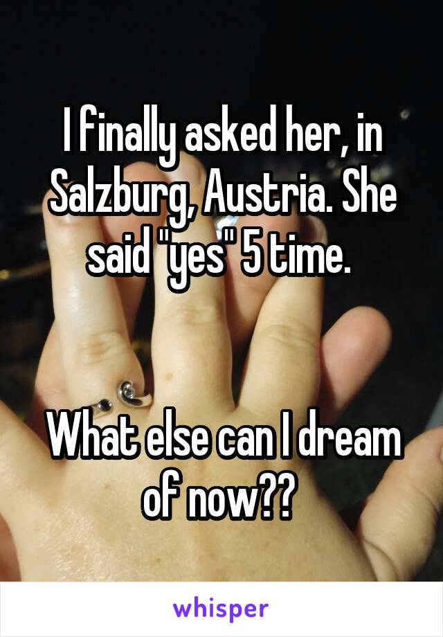 I finally asked her, in Salzburg, Austria. She said "yes" 5 time. 


What else can I dream of now?? 