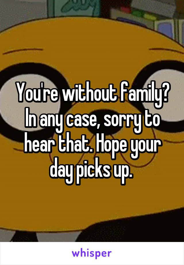 You're without family? In any case, sorry to hear that. Hope your day picks up. 