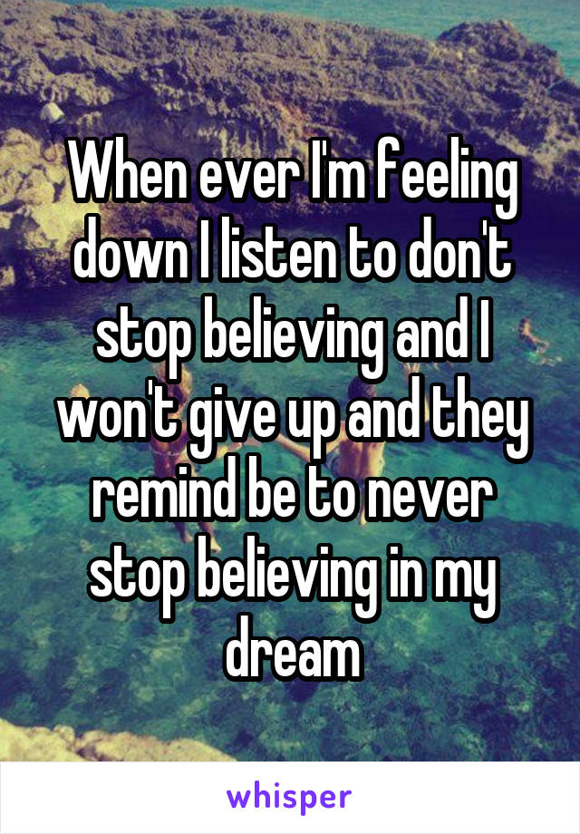When ever I'm feeling down I listen to don't stop believing and I won't give up and they remind be to never stop believing in my dream