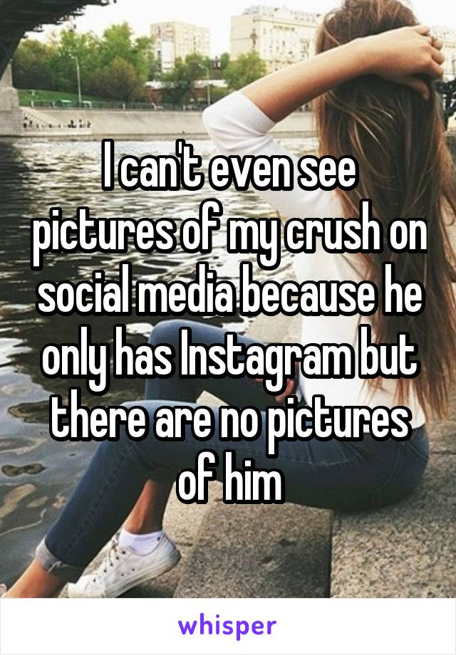 I can't even see pictures of my crush on social media because he only has Instagram but there are no pictures of him