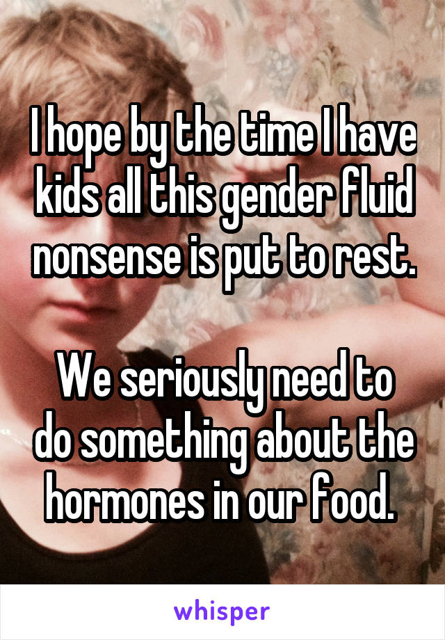 I hope by the time I have kids all this gender fluid nonsense is put to rest. 
We seriously need to do something about the hormones in our food. 