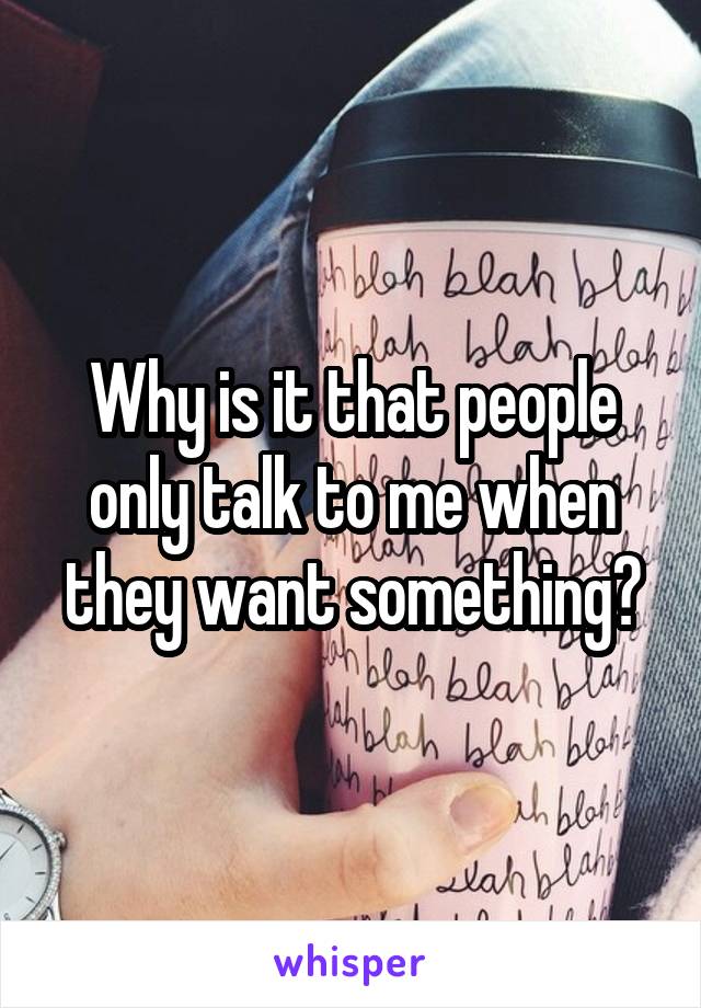 Why is it that people only talk to me when they want something?