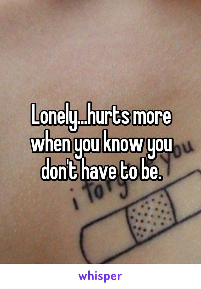 Lonely...hurts more when you know you don't have to be.