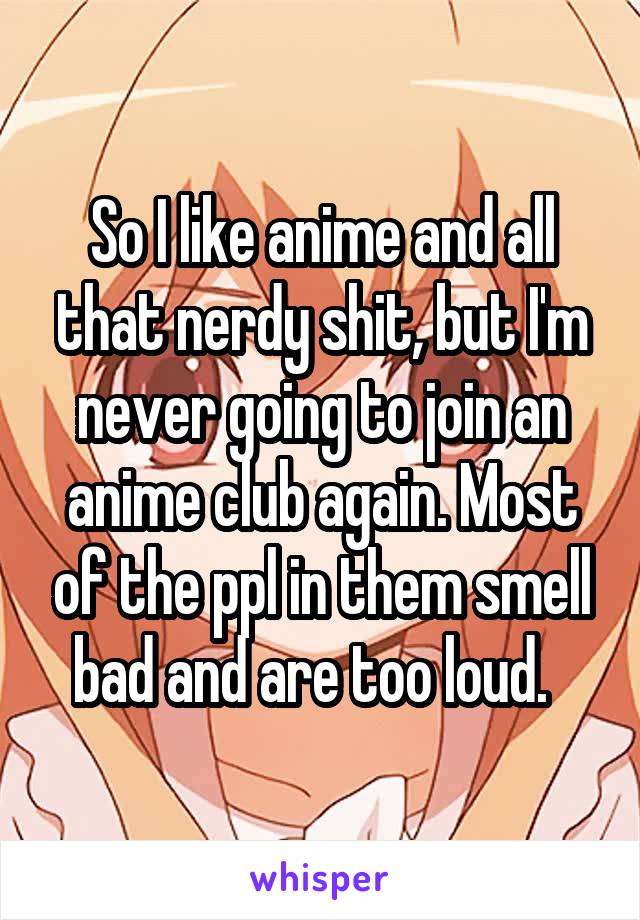 So I like anime and all that nerdy shit, but I'm never going to join an anime club again. Most of the ppl in them smell bad and are too loud.  