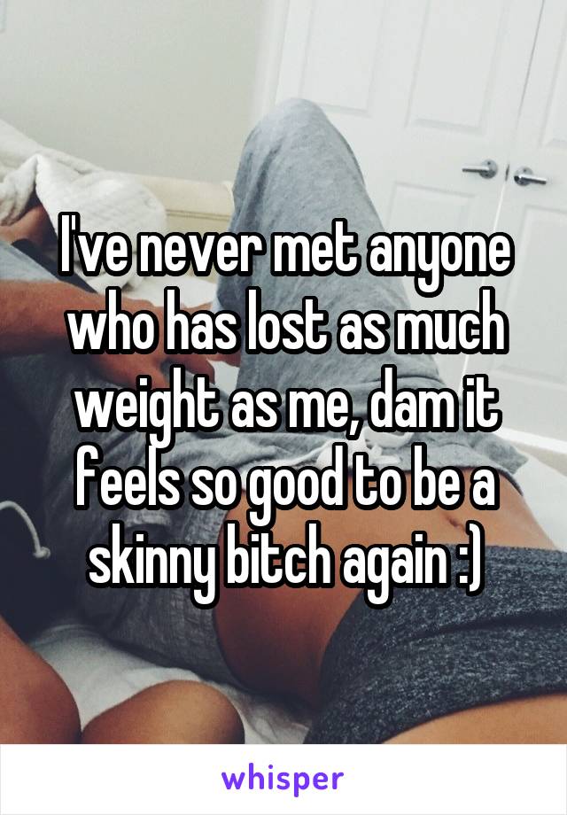I've never met anyone who has lost as much weight as me, dam it feels so good to be a skinny bitch again :)