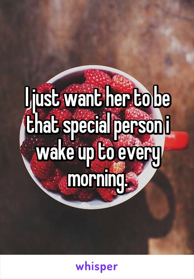 I just want her to be that special person i wake up to every morning.