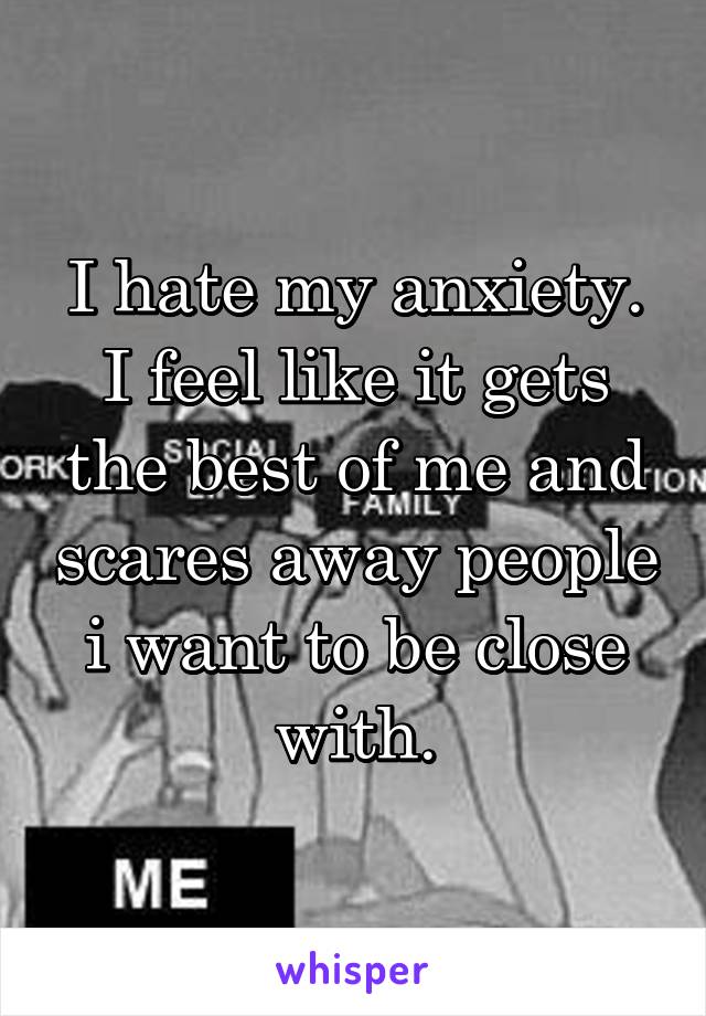 I hate my anxiety. I feel like it gets the best of me and scares away people i want to be close with.