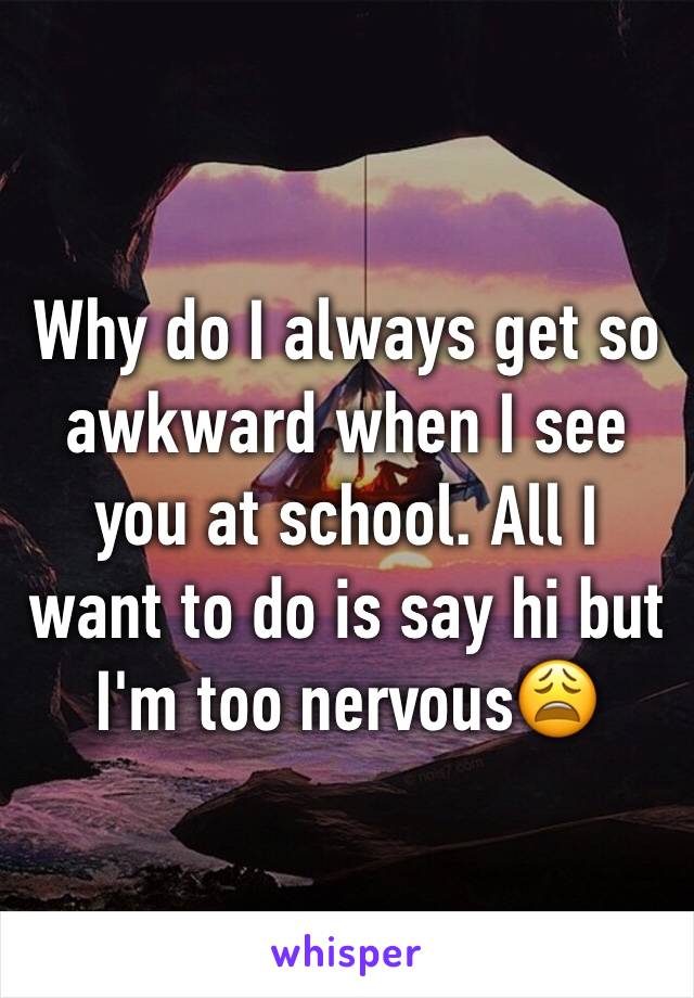 Why do I always get so awkward when I see you at school. All I want to do is say hi but I'm too nervous😩