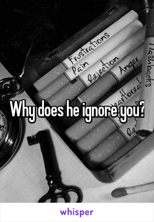 Why does he ignore you?