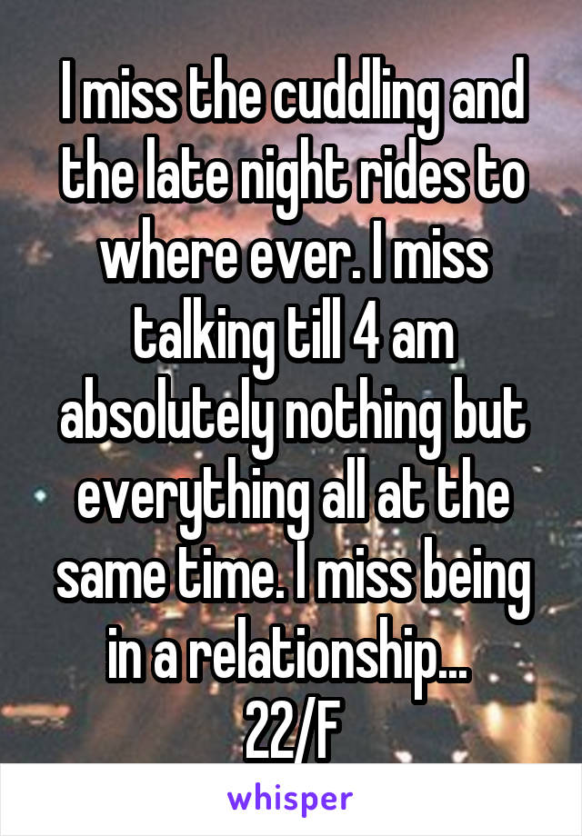 I miss the cuddling and the late night rides to where ever. I miss talking till 4 am absolutely nothing but everything all at the same time. I miss being in a relationship... 
22/F
